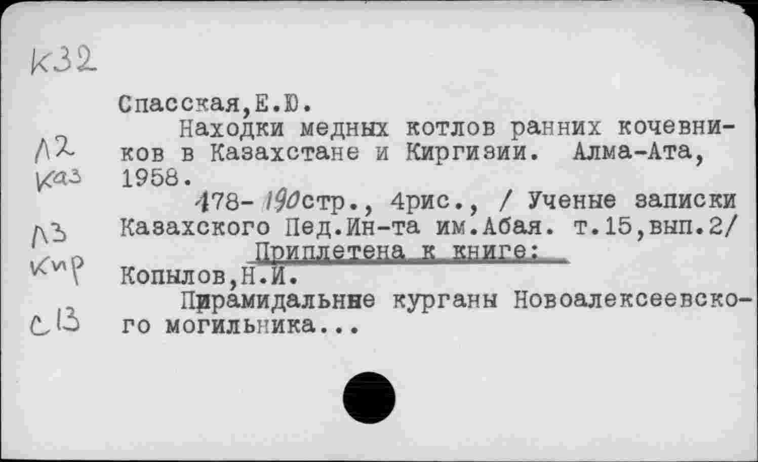 ﻿кзі
eß
Спасская,Е.Ю.
Находки медных котлов ранних кочевников в Казахстане и Киргизии. Алма-Ата, 1958.
478- /9^стр., 4рис., / Ученые записки Казахского Пед.йн-та им.Абая. т.15,вып.2/
Приплетена^ книге/
Копылов,Н.И.
Пирамидальные курганы Новоалексеевского могильника...